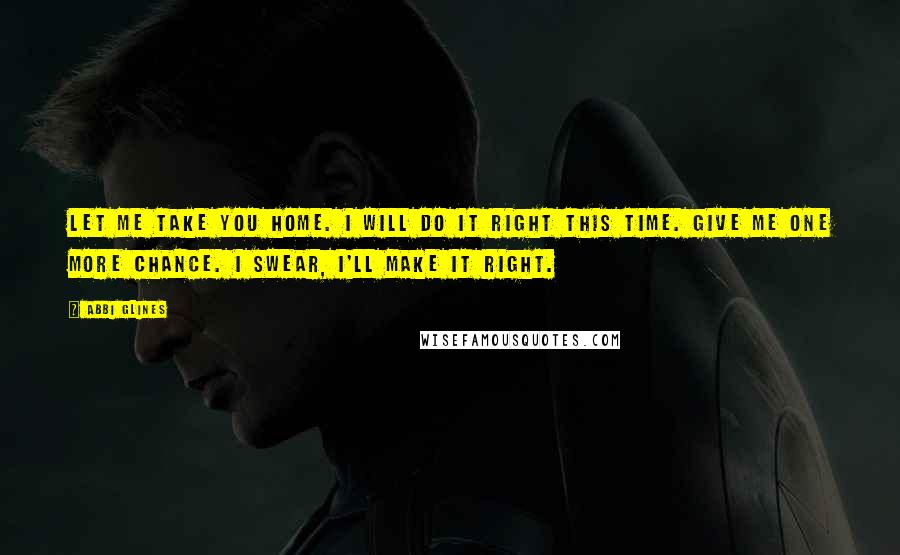 Abbi Glines Quotes: Let me take you home. I will do it right this time. Give me one more chance. I swear, I'll make it right.