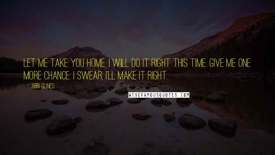 Abbi Glines Quotes: Let me take you home. I will do it right this time. Give me one more chance. I swear, I'll make it right.