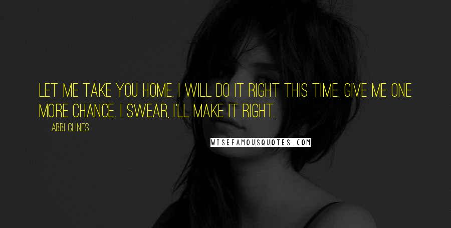 Abbi Glines Quotes: Let me take you home. I will do it right this time. Give me one more chance. I swear, I'll make it right.