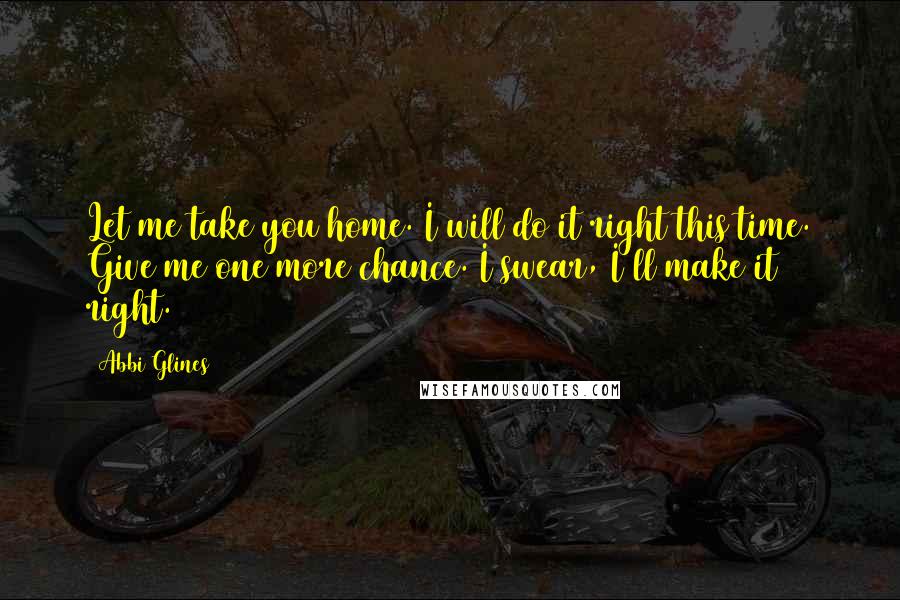 Abbi Glines Quotes: Let me take you home. I will do it right this time. Give me one more chance. I swear, I'll make it right.