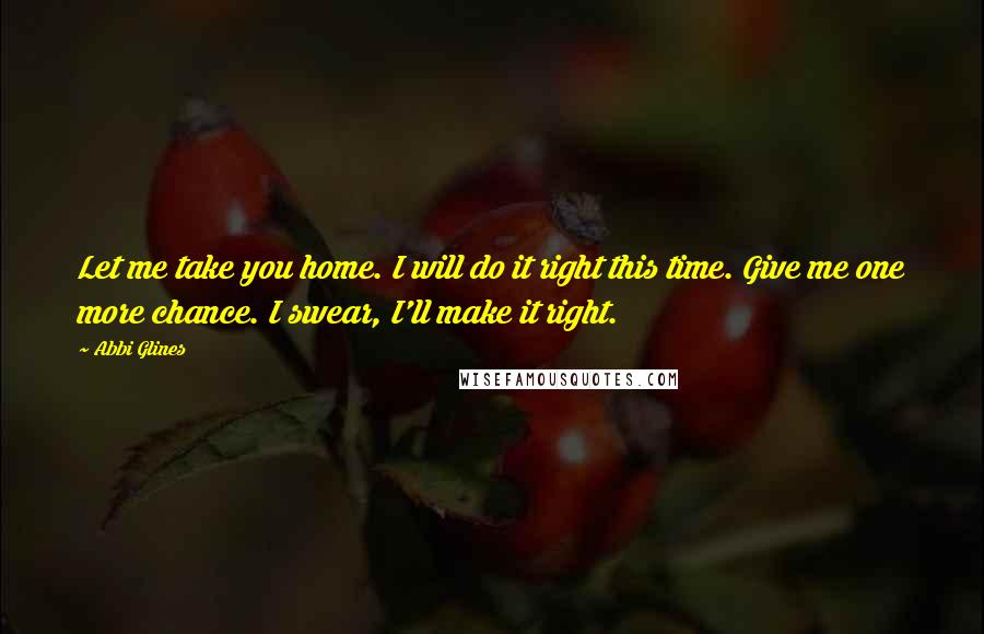 Abbi Glines Quotes: Let me take you home. I will do it right this time. Give me one more chance. I swear, I'll make it right.