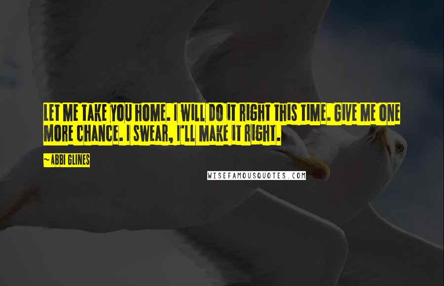 Abbi Glines Quotes: Let me take you home. I will do it right this time. Give me one more chance. I swear, I'll make it right.