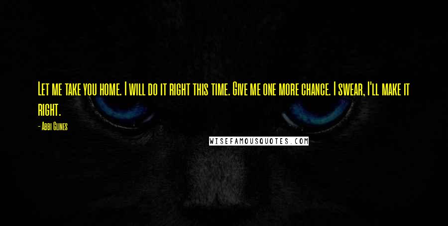 Abbi Glines Quotes: Let me take you home. I will do it right this time. Give me one more chance. I swear, I'll make it right.