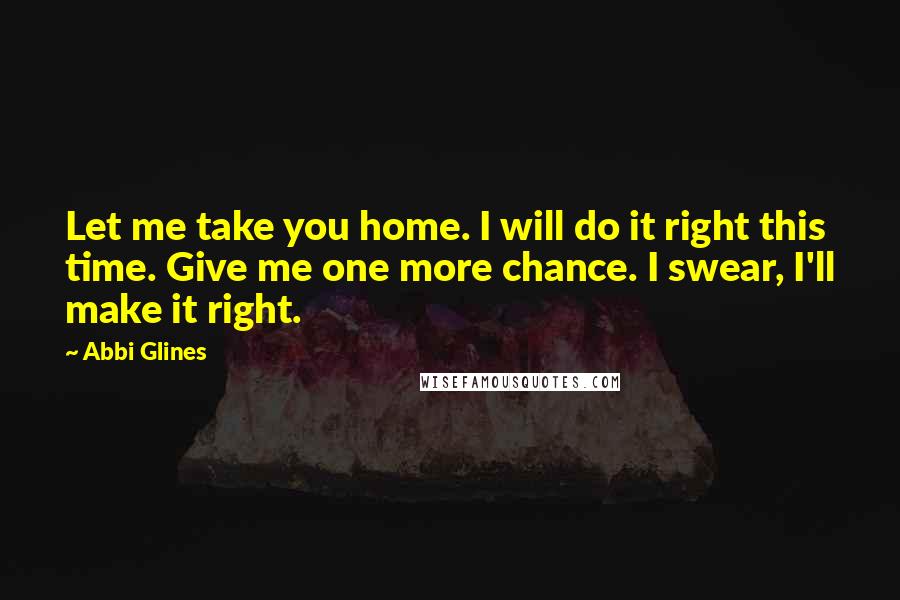 Abbi Glines Quotes: Let me take you home. I will do it right this time. Give me one more chance. I swear, I'll make it right.