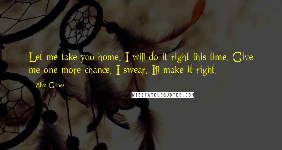 Abbi Glines Quotes: Let me take you home. I will do it right this time. Give me one more chance. I swear, I'll make it right.