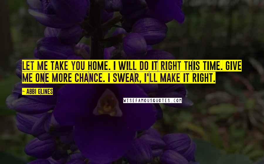 Abbi Glines Quotes: Let me take you home. I will do it right this time. Give me one more chance. I swear, I'll make it right.