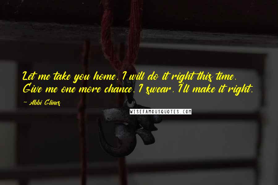 Abbi Glines Quotes: Let me take you home. I will do it right this time. Give me one more chance. I swear, I'll make it right.