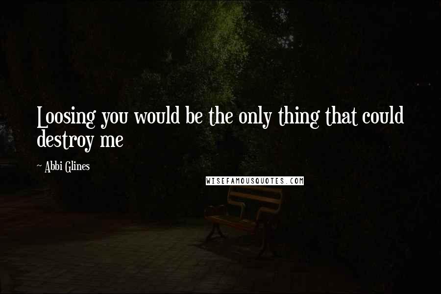 Abbi Glines Quotes: Loosing you would be the only thing that could destroy me