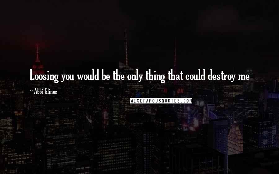 Abbi Glines Quotes: Loosing you would be the only thing that could destroy me