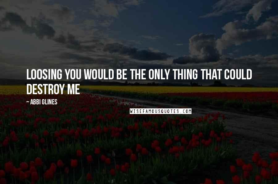 Abbi Glines Quotes: Loosing you would be the only thing that could destroy me