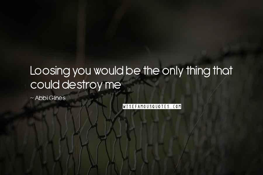 Abbi Glines Quotes: Loosing you would be the only thing that could destroy me