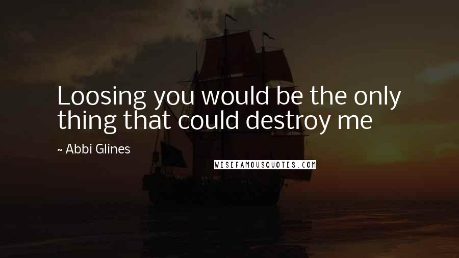 Abbi Glines Quotes: Loosing you would be the only thing that could destroy me