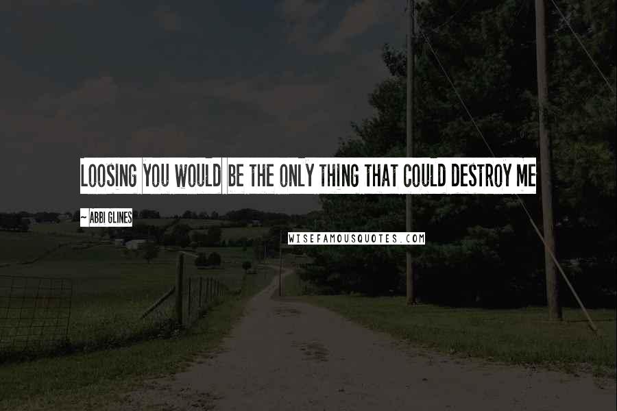 Abbi Glines Quotes: Loosing you would be the only thing that could destroy me