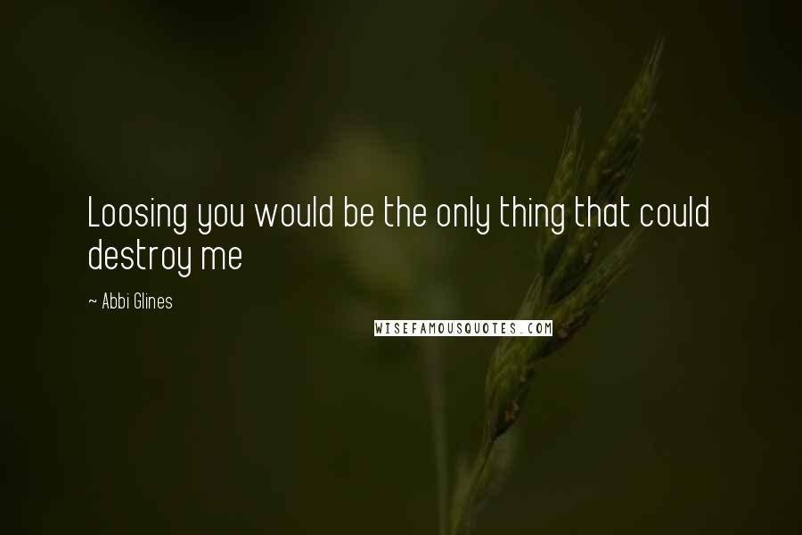 Abbi Glines Quotes: Loosing you would be the only thing that could destroy me