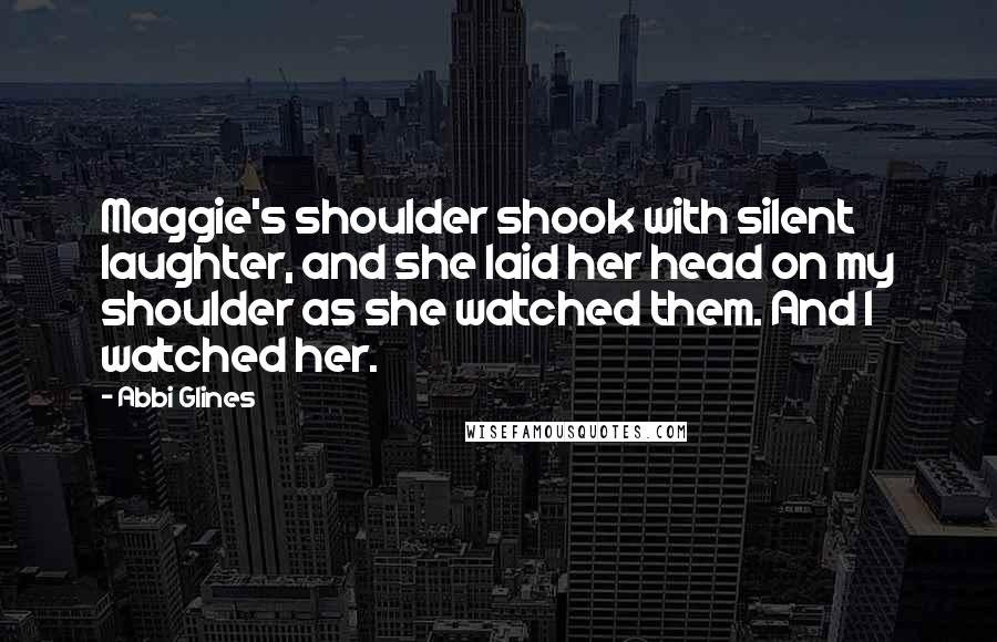 Abbi Glines Quotes: Maggie's shoulder shook with silent laughter, and she laid her head on my shoulder as she watched them. And I watched her.