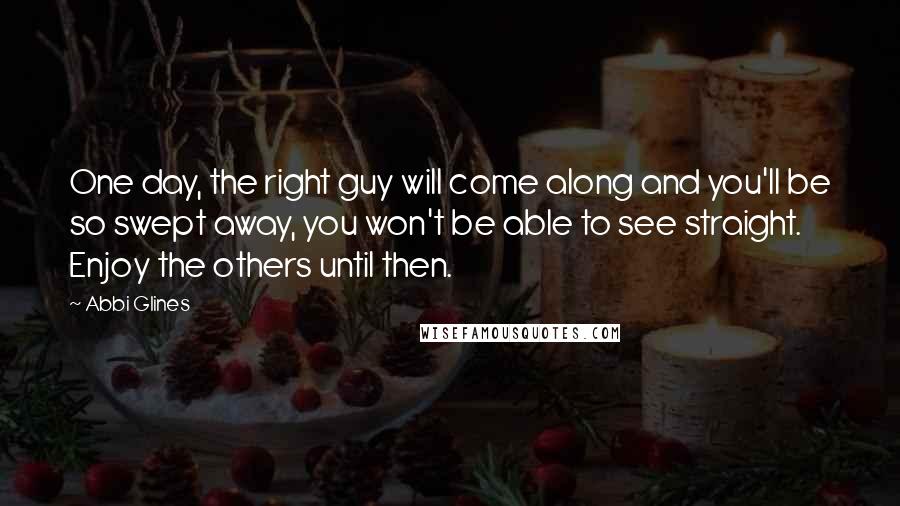 Abbi Glines Quotes: One day, the right guy will come along and you'll be so swept away, you won't be able to see straight. Enjoy the others until then.