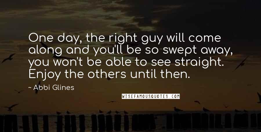 Abbi Glines Quotes: One day, the right guy will come along and you'll be so swept away, you won't be able to see straight. Enjoy the others until then.