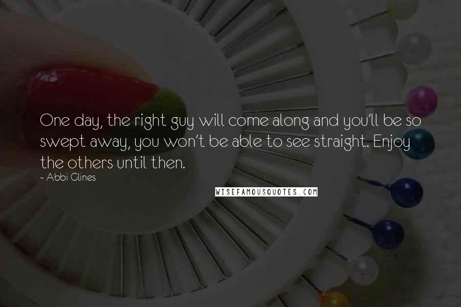 Abbi Glines Quotes: One day, the right guy will come along and you'll be so swept away, you won't be able to see straight. Enjoy the others until then.