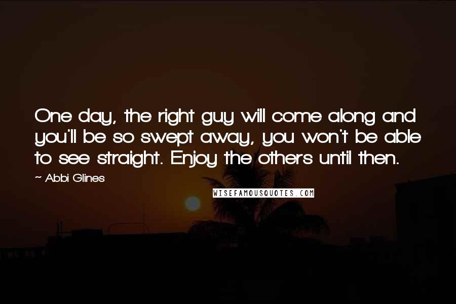 Abbi Glines Quotes: One day, the right guy will come along and you'll be so swept away, you won't be able to see straight. Enjoy the others until then.