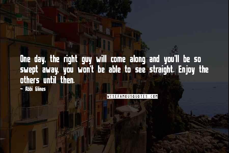 Abbi Glines Quotes: One day, the right guy will come along and you'll be so swept away, you won't be able to see straight. Enjoy the others until then.