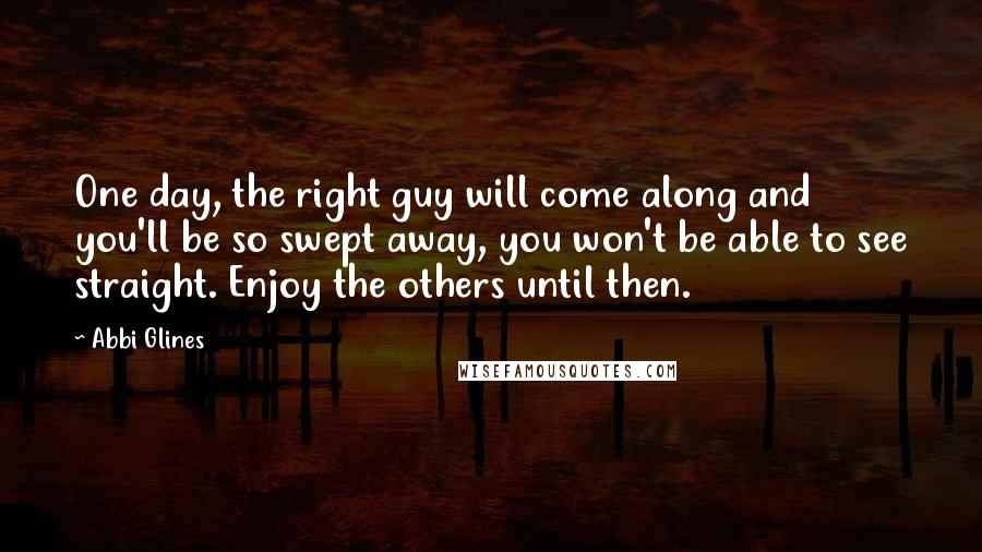 Abbi Glines Quotes: One day, the right guy will come along and you'll be so swept away, you won't be able to see straight. Enjoy the others until then.