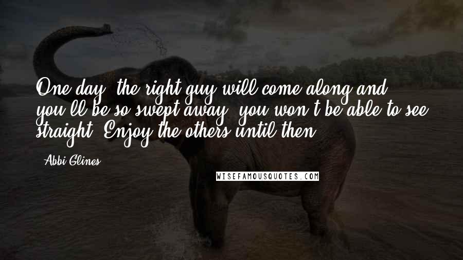 Abbi Glines Quotes: One day, the right guy will come along and you'll be so swept away, you won't be able to see straight. Enjoy the others until then.