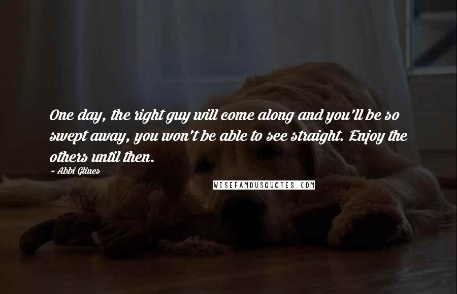 Abbi Glines Quotes: One day, the right guy will come along and you'll be so swept away, you won't be able to see straight. Enjoy the others until then.