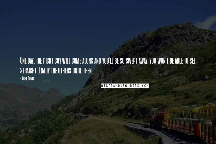 Abbi Glines Quotes: One day, the right guy will come along and you'll be so swept away, you won't be able to see straight. Enjoy the others until then.