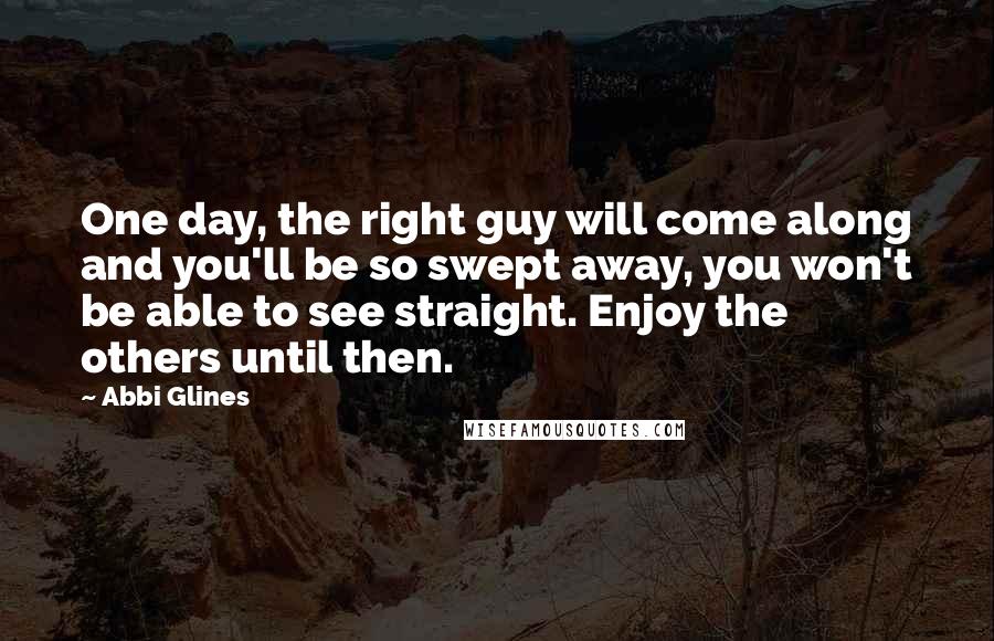 Abbi Glines Quotes: One day, the right guy will come along and you'll be so swept away, you won't be able to see straight. Enjoy the others until then.