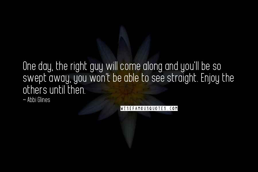 Abbi Glines Quotes: One day, the right guy will come along and you'll be so swept away, you won't be able to see straight. Enjoy the others until then.