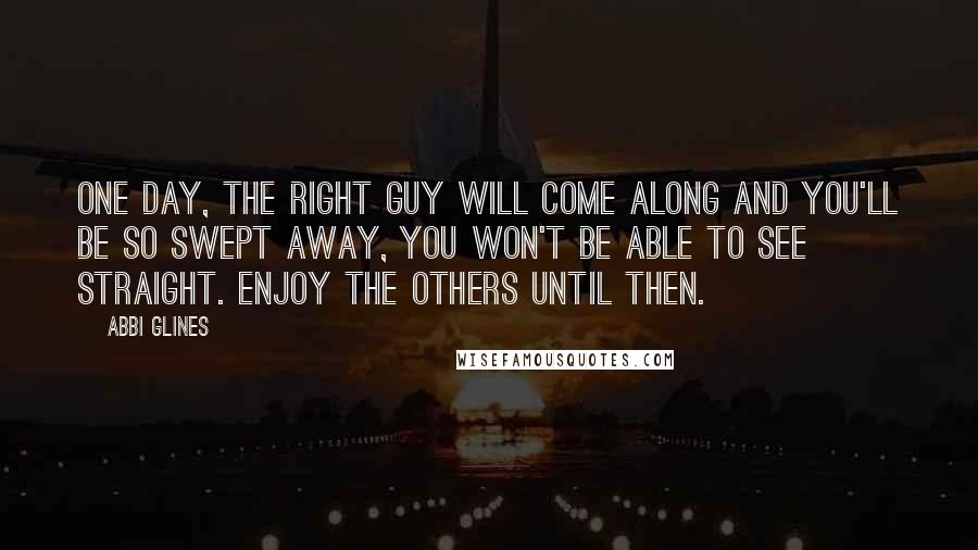 Abbi Glines Quotes: One day, the right guy will come along and you'll be so swept away, you won't be able to see straight. Enjoy the others until then.