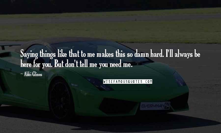 Abbi Glines Quotes: Saying things like that to me makes this so damn hard. I'll always be here for you. But don't tell me you need me.