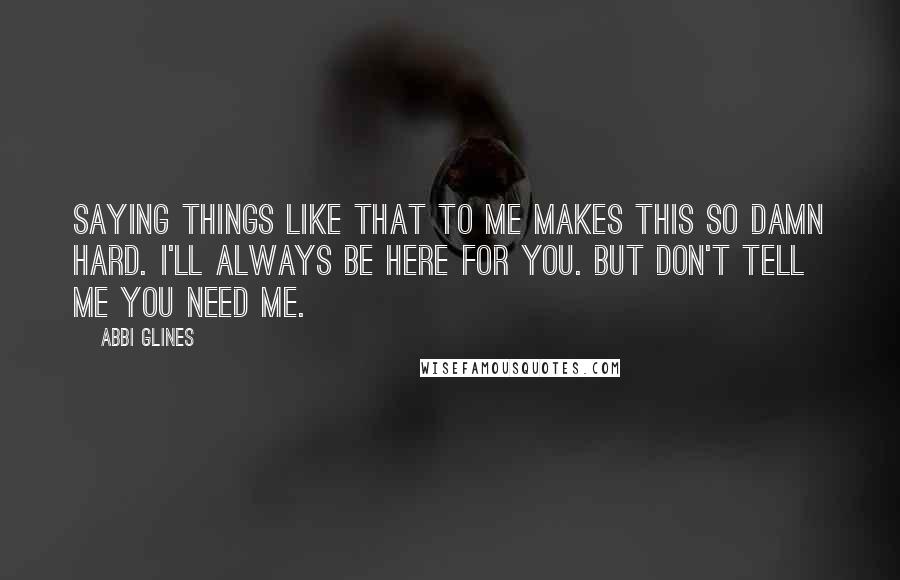 Abbi Glines Quotes: Saying things like that to me makes this so damn hard. I'll always be here for you. But don't tell me you need me.