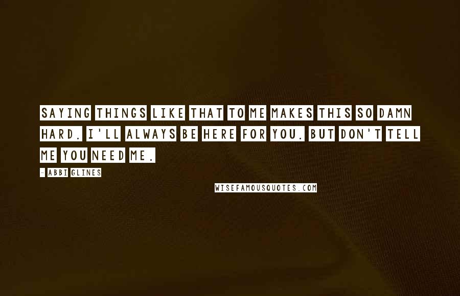 Abbi Glines Quotes: Saying things like that to me makes this so damn hard. I'll always be here for you. But don't tell me you need me.