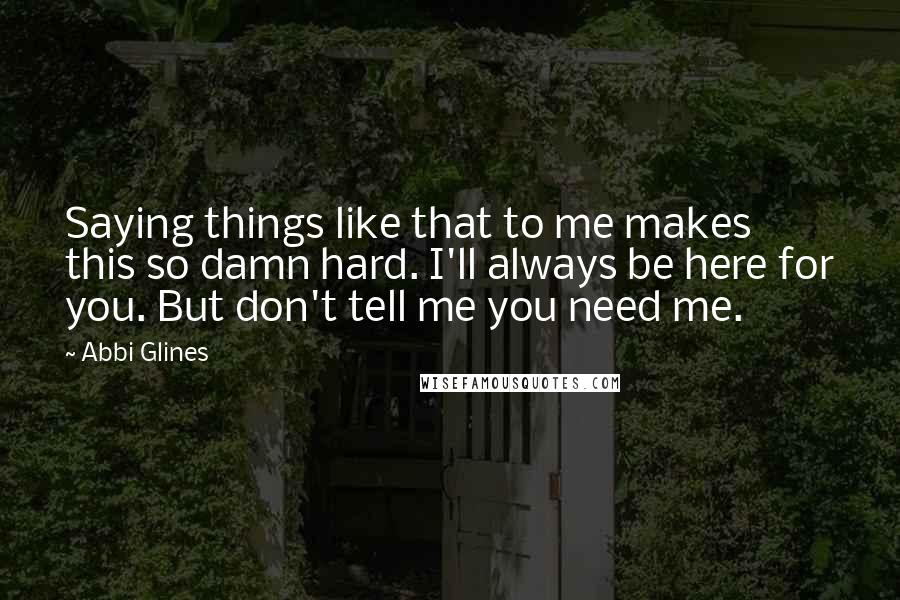 Abbi Glines Quotes: Saying things like that to me makes this so damn hard. I'll always be here for you. But don't tell me you need me.