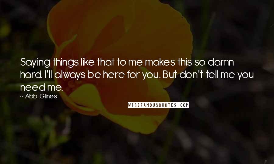 Abbi Glines Quotes: Saying things like that to me makes this so damn hard. I'll always be here for you. But don't tell me you need me.