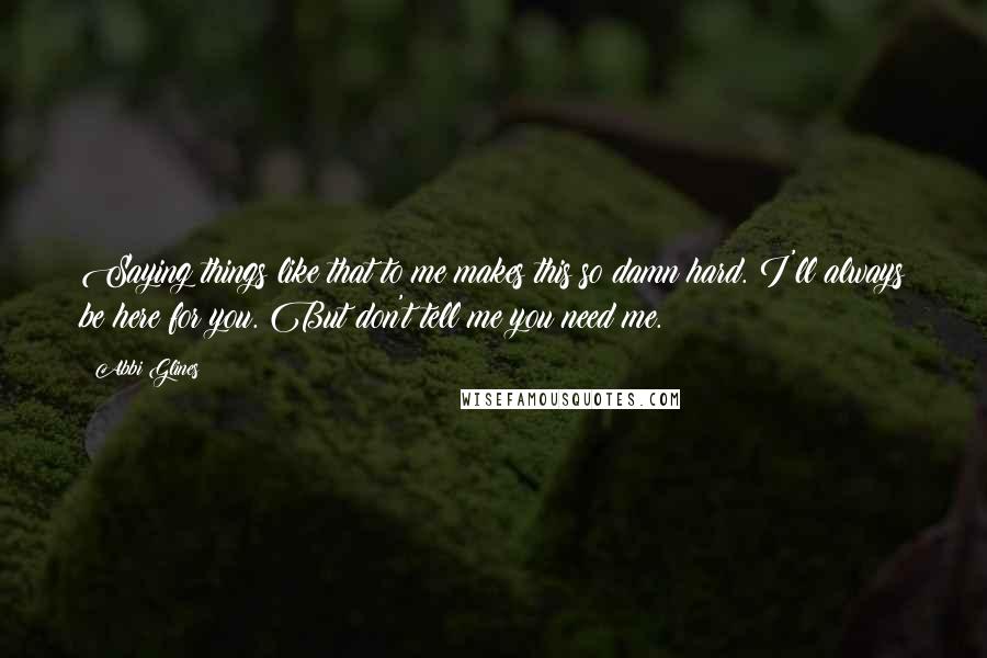 Abbi Glines Quotes: Saying things like that to me makes this so damn hard. I'll always be here for you. But don't tell me you need me.