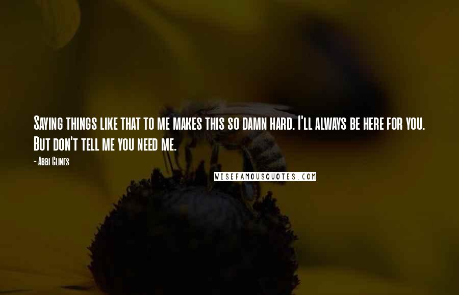 Abbi Glines Quotes: Saying things like that to me makes this so damn hard. I'll always be here for you. But don't tell me you need me.