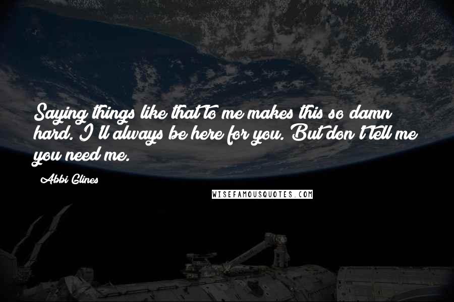 Abbi Glines Quotes: Saying things like that to me makes this so damn hard. I'll always be here for you. But don't tell me you need me.
