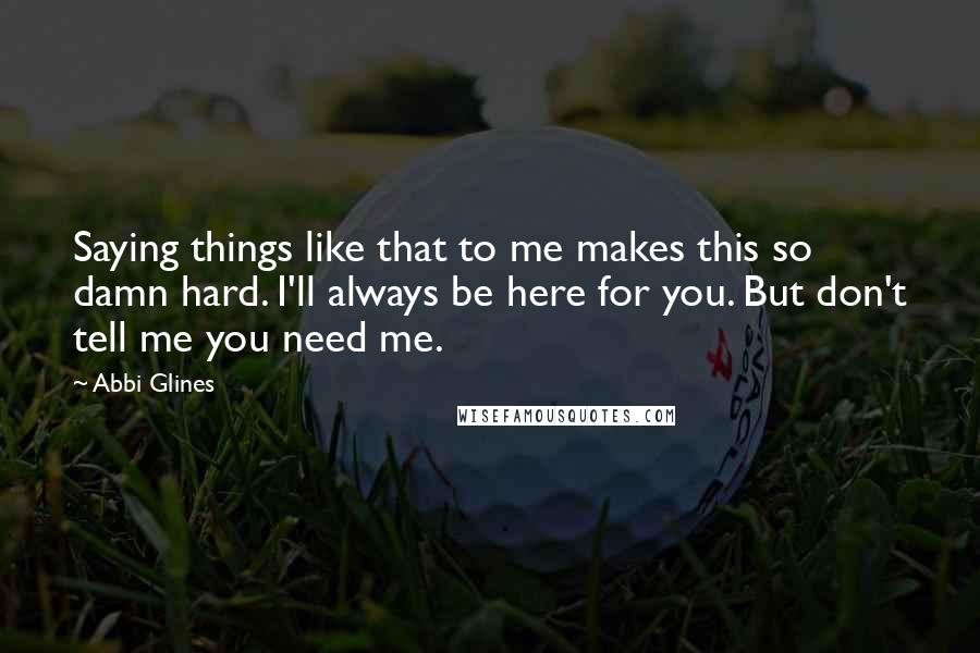 Abbi Glines Quotes: Saying things like that to me makes this so damn hard. I'll always be here for you. But don't tell me you need me.