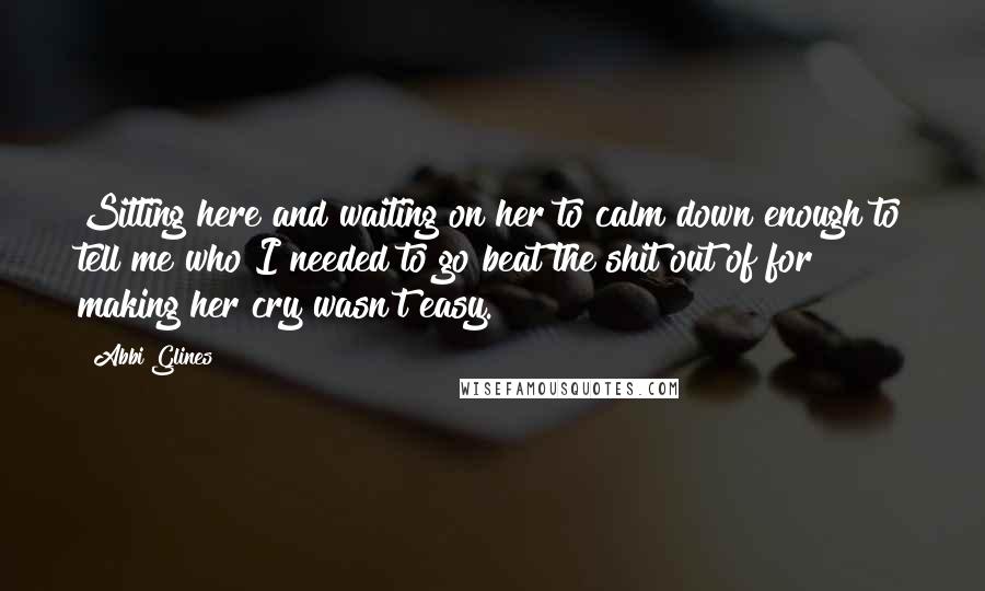 Abbi Glines Quotes: Sitting here and waiting on her to calm down enough to tell me who I needed to go beat the shit out of for making her cry wasn't easy.