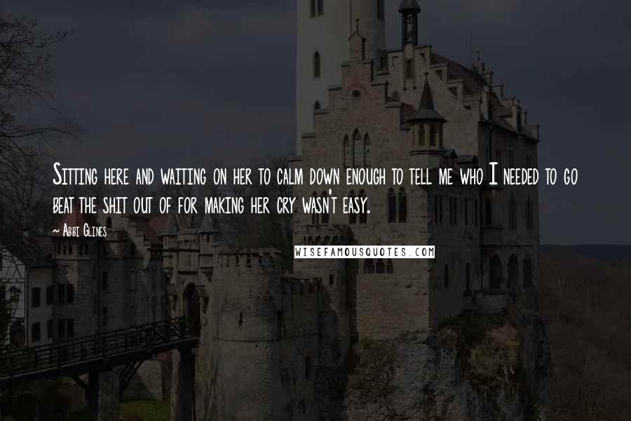 Abbi Glines Quotes: Sitting here and waiting on her to calm down enough to tell me who I needed to go beat the shit out of for making her cry wasn't easy.