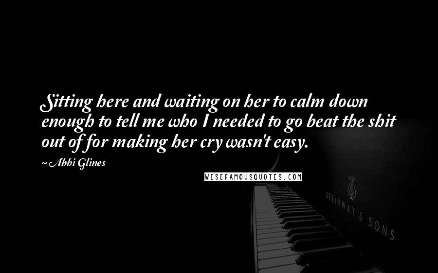 Abbi Glines Quotes: Sitting here and waiting on her to calm down enough to tell me who I needed to go beat the shit out of for making her cry wasn't easy.