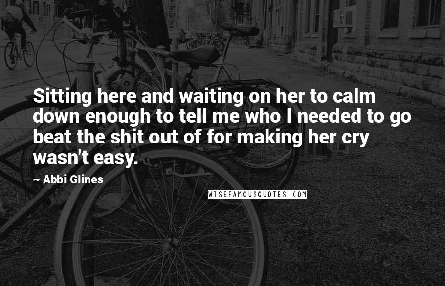 Abbi Glines Quotes: Sitting here and waiting on her to calm down enough to tell me who I needed to go beat the shit out of for making her cry wasn't easy.