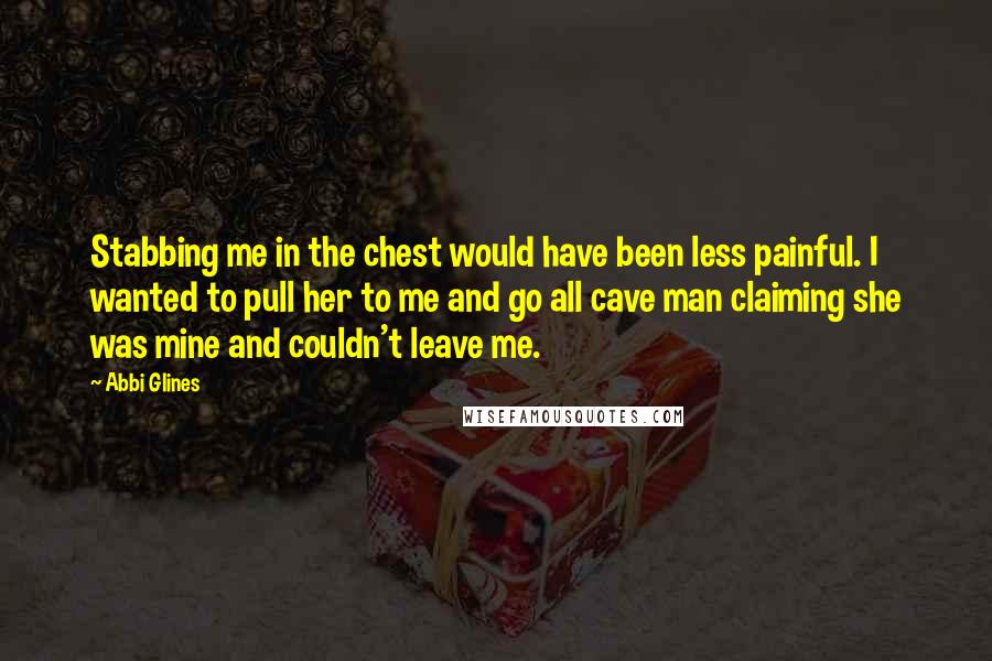 Abbi Glines Quotes: Stabbing me in the chest would have been less painful. I wanted to pull her to me and go all cave man claiming she was mine and couldn't leave me.