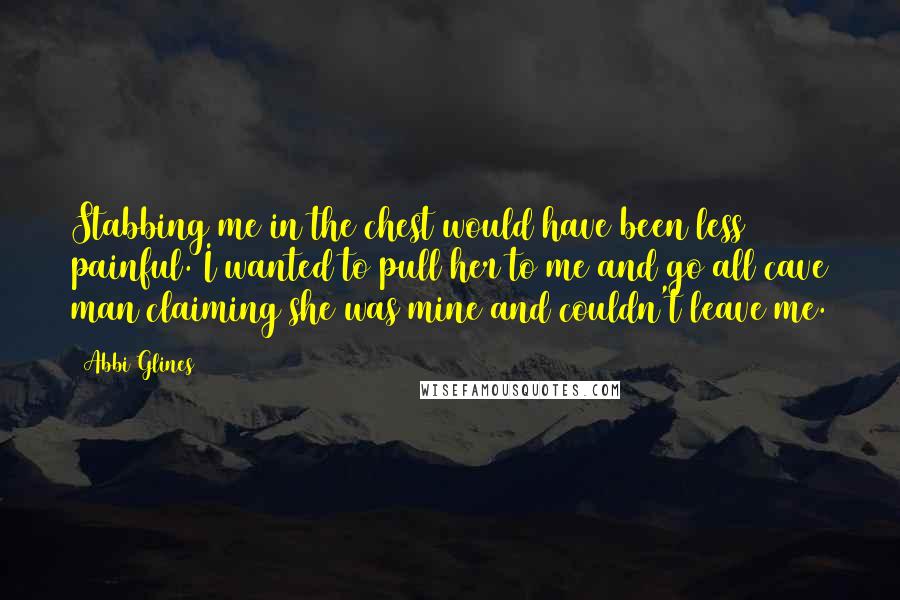 Abbi Glines Quotes: Stabbing me in the chest would have been less painful. I wanted to pull her to me and go all cave man claiming she was mine and couldn't leave me.