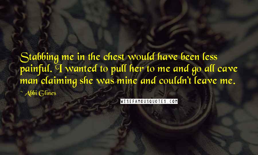 Abbi Glines Quotes: Stabbing me in the chest would have been less painful. I wanted to pull her to me and go all cave man claiming she was mine and couldn't leave me.