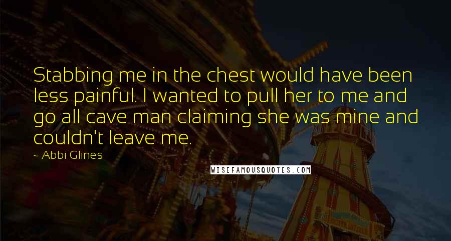 Abbi Glines Quotes: Stabbing me in the chest would have been less painful. I wanted to pull her to me and go all cave man claiming she was mine and couldn't leave me.
