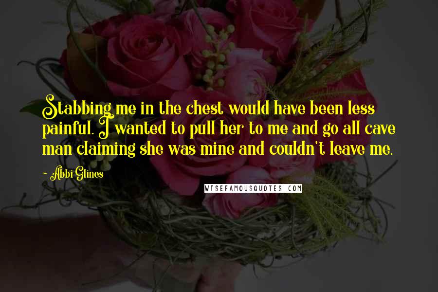 Abbi Glines Quotes: Stabbing me in the chest would have been less painful. I wanted to pull her to me and go all cave man claiming she was mine and couldn't leave me.
