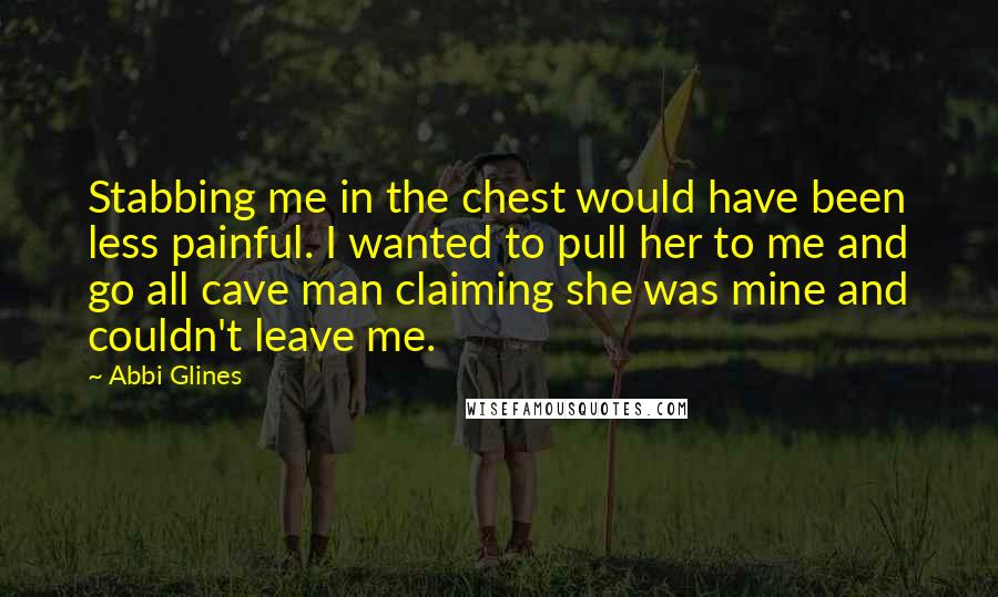 Abbi Glines Quotes: Stabbing me in the chest would have been less painful. I wanted to pull her to me and go all cave man claiming she was mine and couldn't leave me.